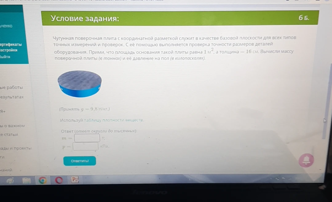 Чугунная поверочная плита с координатной разметкой служит в качестве базовой плоскости для всех типов точных измерений и проверок. Прими, что площадь основания такой плиты равна 1 м², а толщина — 16 см. Вычисли массу поверочной плиты (в тоннах) и её давление на пол (в килопаскалях).