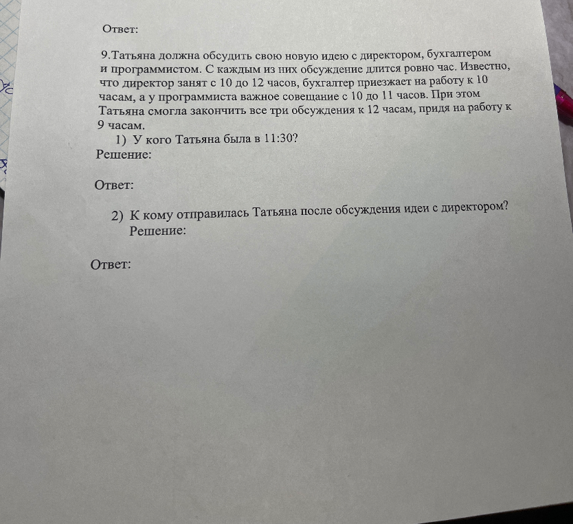 Татьяна должна обсудить свою новую идею с директором, бухгалтером и программистом. С каждым из них обсуждение длится ровно час. Известно, что директор занят с 10 до 12 часов, бухгалтер приезжает на работу к 10 часам, а у программиста важное совещание с 10 до 11 часов. При этом Татьяна смогла закончить все три обсуждения к 12 часам, придя на работу к 9 часам. 1) У кого Татьяна была в 11:30? 2) К кому отправилась Татьяна после обсуждения идеи с директором?