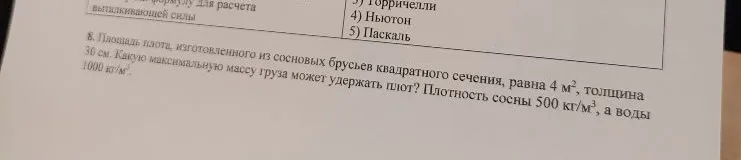 8. Площадь плота, изготовленного из сосновых брусьев квадратного сечения, равна 4 м², толщина 30 см. Какую максимальную массу груза может удержать плот? Плотность сосны 500 кг/м³, а воды 1000 кг/м³.