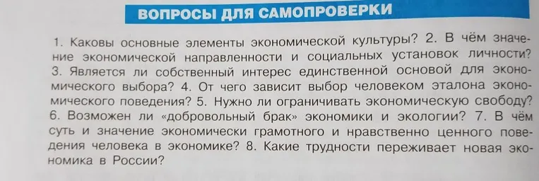 Ответить на вопросы для самопроверки: 1. Каковы основные элементы экономической культуры? 2. В чём значение экономической направленности и социальных установок личности? 3. Является ли собственный интерес единственной основой для экономического выбора? 4. От чего зависит выбор человеком эталона экономического поведения? 5. Нужно ли ограничивать экономическую свободу? 6. Возможен ли «добровольный брак» экономики и экологии? 7. В чём суть и значение экономически грамотного и нравственно ценного поведения человека в экономике? 8. Какие трудности переживает новая экономика в России?