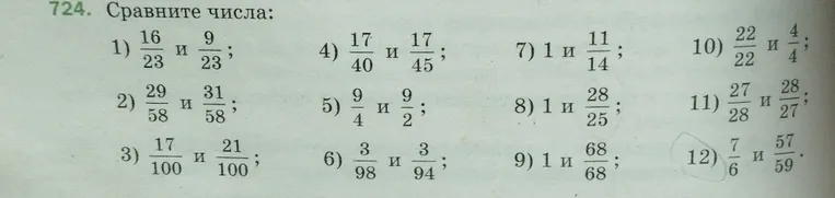 724. Сравните числа: 1) 16/23 и 9/23; 2) 29/58 и 31/58; 3) 17/100 и 21/100; 4) 17/40 и 17/45; 5) 9/4 и 9/2; 6) 3/98 и 3/94; 7) 1 и 11/14; 8) 1 и 28/25; 9) 1 и 68/68; 10) 22/22 и 4/4; 11) 27/28 и 28/27; 12) 7/6 и 57/59.
