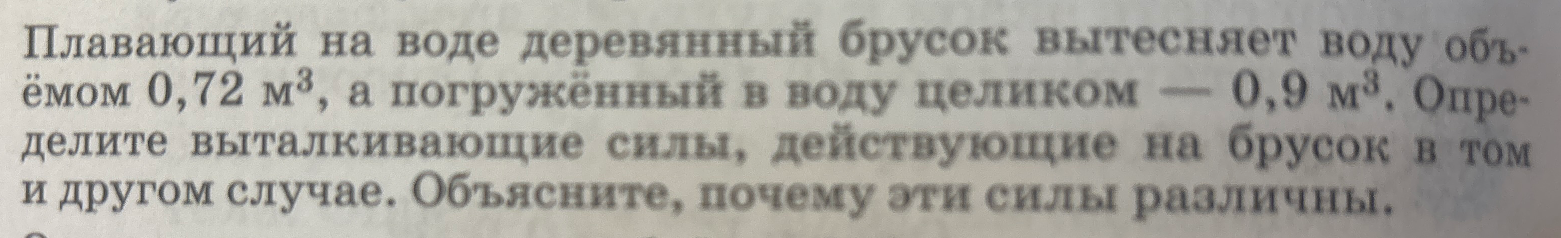Плавающий на воде деревянный брусок вытесняет воду объёмом 0,72 м³, а погружённый в воду целиком — 0,9 м³. Определите выталкивающие силы, действующие на брусок в том и другом случае. Объясните, почему эти силы различны.