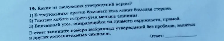 19. Какие из следующих утверждений верны? 1) В треугольнике против большего угла лежит большая сторона. 2) Тангенс любого острого угла меньше единицы. 3) Вписанный угол, опирающийся на диаметр окружности, прямой.