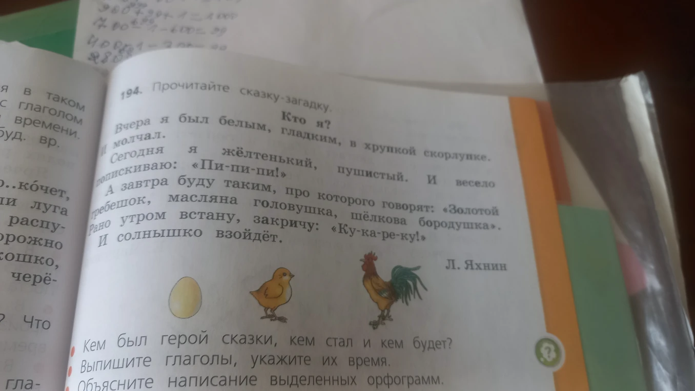 Прочитайте сказку-загадку. Кто я? Вчера я был белым, гладким, в хрупкой скорлупке. И молчал. Сегодня я жёлтенький, пушистый. И весело попискиваю: «Пи-пи-пи!» А завтра буду таким, про которого говорят: «Золотой гребешок, масляна головушка, шёлкова бородушка». Рано утром встану, закричу: «Ку-ка-ре-ку!» И солнышко взойдёт.