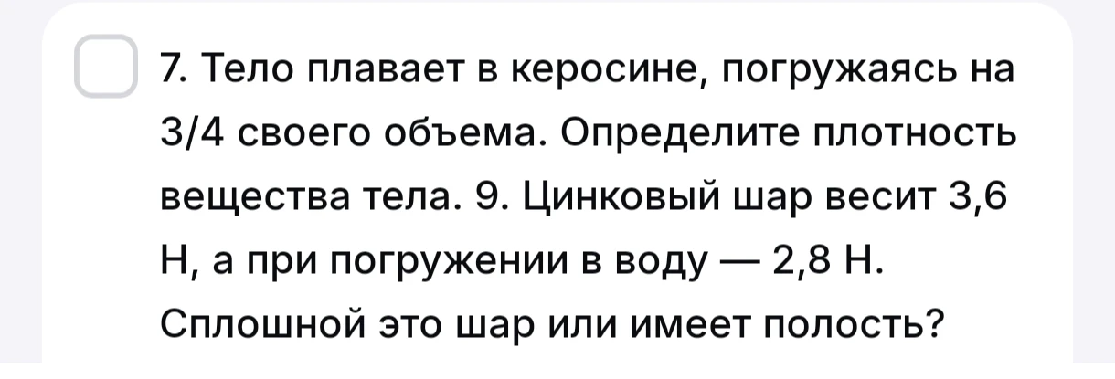 7. Тело плавает в керосине, погружаясь на 3/4 своего объема. Определите плотность вещества тела. 9. Цинковый шар весит 3,6 Н, а при погружении в воду — 2,8 Н. Сплошной это шар или имеет полость?