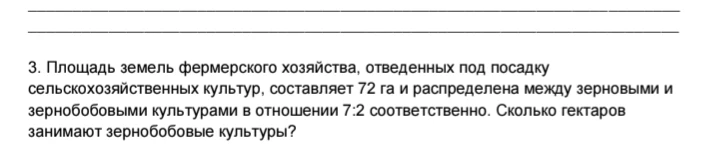 Площадь земель фермерского хозяйства, отведенных под посадку сельскохозяйственных культур, составляет 72 га и распределена между зерновыми и зернобобовыми культурами в отношении 7:2 соответственно. Сколько гектаров занимают зернобобовые культуры?