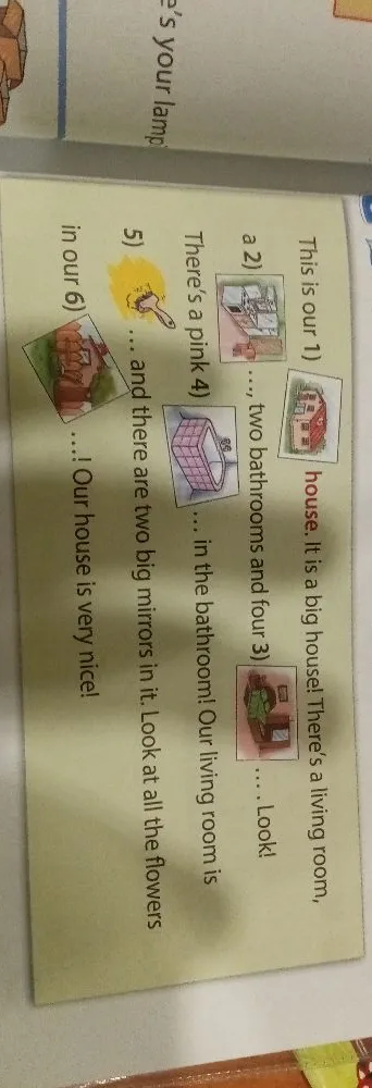 This is our 1) house. It is a big house! There's a living room, a 2) ..., two bathrooms and four 3) ... . Look! There's a pink 4) ... in the bathroom! Our living room is 5) ... and there are two big mirrors in it. Look at all the flowers in our 6) ... ! Our house is very nice!