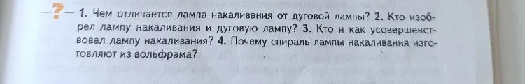 1. Чем отличается лампа накаливания от дуговой лампы? 2. Кто изобрел лампу накаливания и дуговую лампу? 3. Кто и как усовершенствовал лампу накаливания? 4. Почему спираль лампы накаливания изготовляют из вольфрама?