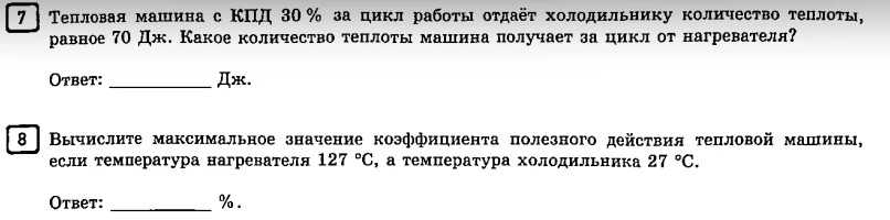 7 Тепловая машина с КПД 30 % за цикл работы отдаёт холодильнику количество теплоты, равное 70 Дж. Какое количество теплоты машина получает за цикл от нагревателя? 
8 Вычислите максимальное значение коэффициента полезного действия тепловой машины, если температура нагревателя 127 °С, а температура холодильника 27 °С.