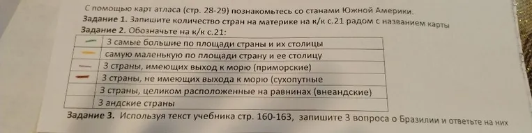 С помощью карт атласа познакомьтесь со странами Южной Америки. Задание 1. Запишите количество стран на материке. Задание 2. Обозначьте на к/к: 3 самые большие страны, самую маленькую, 3 приморские, страны без выхода к морю, равнинные и андские страны. Задание 3. Запишите 3 вопроса о Бразилии и ответьте на них.
