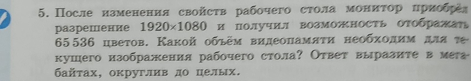 После изменения свойств рабочего стола монитор приобрёл разрешение 1920х1080 и получил возможность отображать 65536 цветов. Какой объём видеопамяти необходим для текущего изображения рабочего стола? Ответ выразите в мегабайтах, округлив до целых.