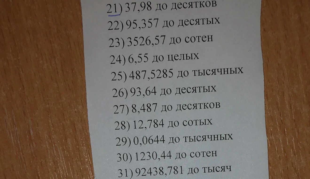 Округлите числа: 21) 37,98 до десятков; 22) 95,357 до десятых; 23) 3526,57 до сотен; 24) 6,55 до целых; 25) 487,5285 до тысячных; 26) 93,64 до десятых; 27) 8,487 до десятков; 28) 12,784 до сотых; 29) 0,0644 до тысячных; 30) 1230,44 до сотен; 31) 92438,781 до тысяч