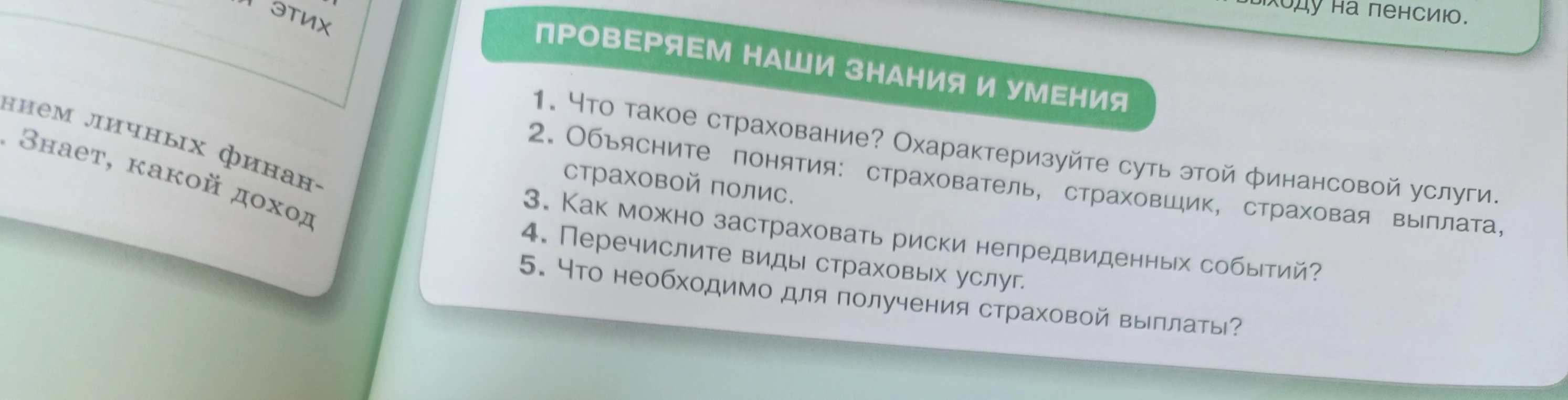 1. Что такое страхование? Охарактеризуйте суть этой финансовой услуги.
2. Объясните понятия: страхователь, страховщик, страховая выплата, страховой полис.
3. Как можно застраховать риски непредвиденных событий?
4. Перечислите виды страховых услуг.
5. Что необходимо для получения страховой выплаты?