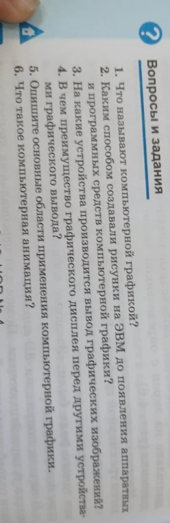 Ответьте на вопросы: 1. Что называют компьютерной графикой? 2. Каким способом создавали рисунки на ЭВМ до появления аппаратных и программных средств компьютерной графики? 3. На какие устройства производится вывод графических изображений? 4. В чем преимущество графического дисплея перед другими устройствами графического вывода? 5. Опишите основные области применения компьютерной графики. 6. Что такое компьютерная анимация?