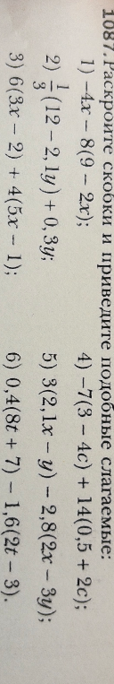 1087. Раскройте скобки и приведите подобные слагаемые: 1) -4x - 8(9 - 2x); 2) 1/3(12 - 2,1y) + 0,3y; 3) 6(3x - 2) + 4(5x - 1); 4) -7(3 - 4c) + 14(0,5 + 2c); 5) 3(2,1x - y) - 2,8(2x - 3y); 6) 0,4(8t + 7) - 1,6(2t - 3).