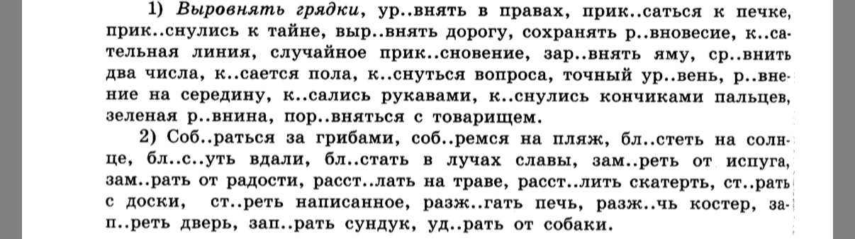 1) Выровнять грядки, ур..внять в правах, прик..саться к печке, прик..снулись к тайне, выр..внять дорогу, сохранять р..вновесие, к..сательная линия, случайное прик..сновение, зар..внять яму, ср..внить два числа, к..сается пола, к..снуться вопроса, точный ур..вень, р..внение на середину, к..сались рукавами, к..снулись кончиками пальцев, зеленая р..внина, пор..вняться с товарищем.