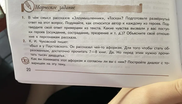 1. В чём смысл рассказов «Злоумышленник», «Тоска»? Подготовьте развёрнутый ответ на этот вопрос. 2. К. И. Чуковский пишет: «Был я у Паустовского. Он рассказал чей-то афоризм. Для того чтобы стать образованным, достаточно прочитать 7-8 книг. Да. Но перед этим нужно прочитать тысяч двадцать». Как вы понимаете этот афоризм и согласны ли вы с ним?