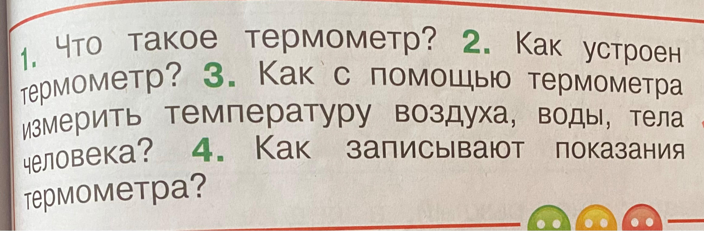 1. Что такое термометр? 2. Как устроен термометр? 3. Как с помощью термометра измерить температуру воздуха, воды, тела человека? 4. Как записывают показания термометра?