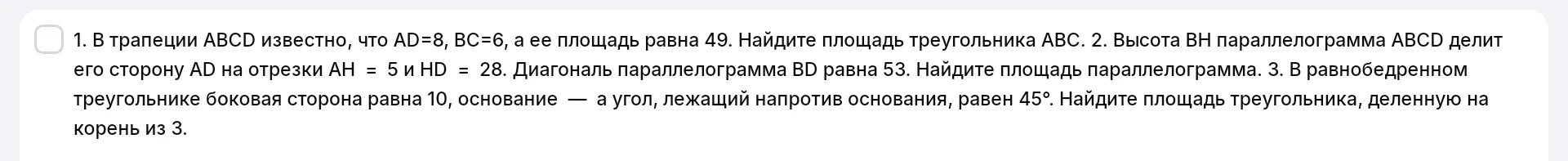 1. В трапеции ABCD известно, что AD=8, BC=6, а ее площадь равна 49. Найдите площадь треугольника ABC. 2. Высота BH параллелограмма ABCD делит его сторону AD на отрезки AH = 5 и HD = 28. Диагональ параллелограмма BD равна 53. Найдите площадь параллелограмма. 3. В равнобедренном треугольнике боковая сторона равна 10, а угол, лежащий напротив основания, равен 45°. Найдите площадь треугольника, деленную на корень из 3.
