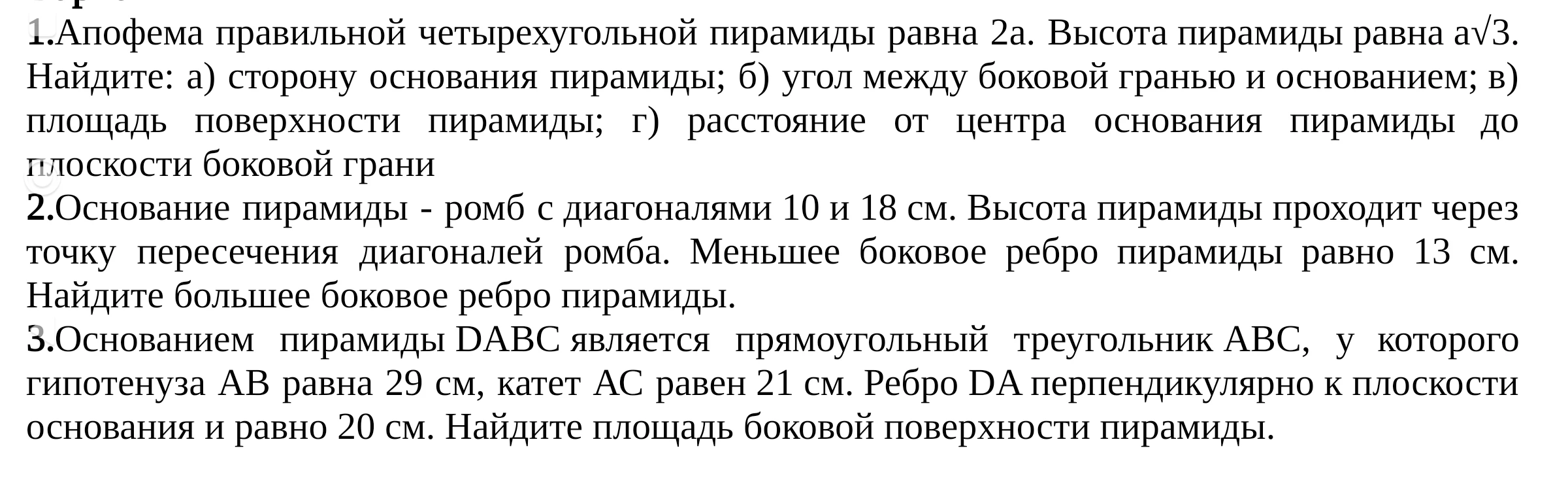 1.Апофема правильной четырехугольной пирамиды равна 2а. Высота пирамиды равна а√3. Найдите: а) сторону основания пирамиды; б) угол между боковой гранью и основанием; в) площадь поверхности пирамиды; г) расстояние от центра основания пирамиды до плоскости боковой грани