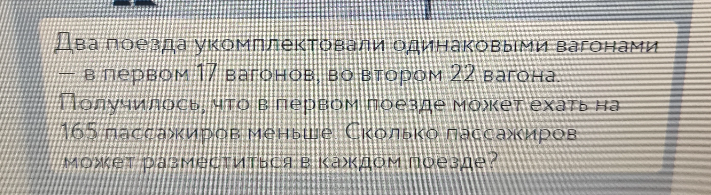 Два поезда укомплектовали одинаковыми вагонами — в первом 17 вагонов, во втором 22 вагона. Получилось, что в первом поезде может ехать на 165 пассажиров меньше. Сколько пассажиров может разместиться в каждом поезде?