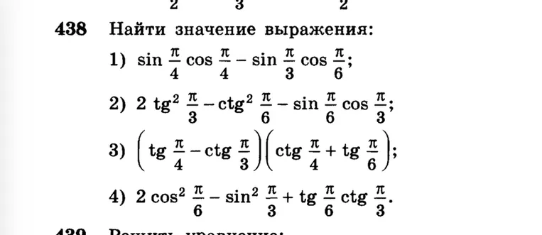 438 Найти значение выражения: 1) sin pi/4 cos pi/4 - sin pi/3 cos pi/6; 2) 2 tg^2 pi/3 - ctg^2 pi/6 - sin pi/6 cos pi/3; 3) (tg pi/4 - ctg pi/3)(ctg pi/4 + tg pi/6); 4) 2 cos^2 pi/6 - sin^2 pi/3 + tg pi/6 ctg pi/3.