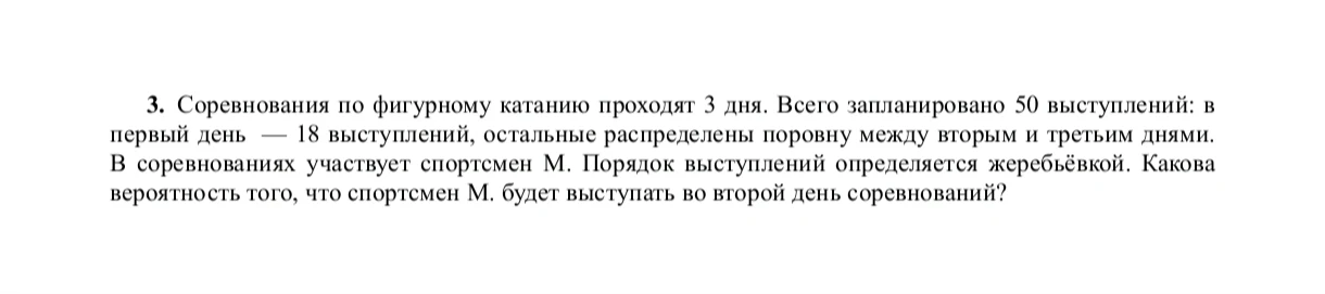 3. Соревнования по фигурному катанию проходят 3 дня. Всего запланировано 50 выступлений: в первый день — 18 выступлений, остальные распределены поровну между вторым и третьим днями. В соревнованиях участвует спортсмен М. Порядок выступлений определяется жеребьевкой. Какова вероятность того, что спортсмен М. будет выступать во второй день соревнований?