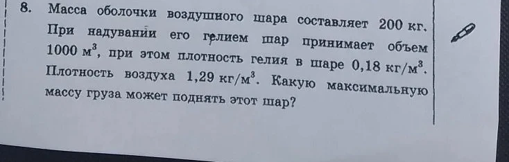 8. Масса оболочки воздушного шара составляет 200 кг. При надувании его гелием шар принимает объем 1000 м^3, при этом плотность гелия в шаре 0,18 кг/м^3. Плотность воздуха 1,29 кг/м^3. Какую максимальную массу груза может поднять этот шар?