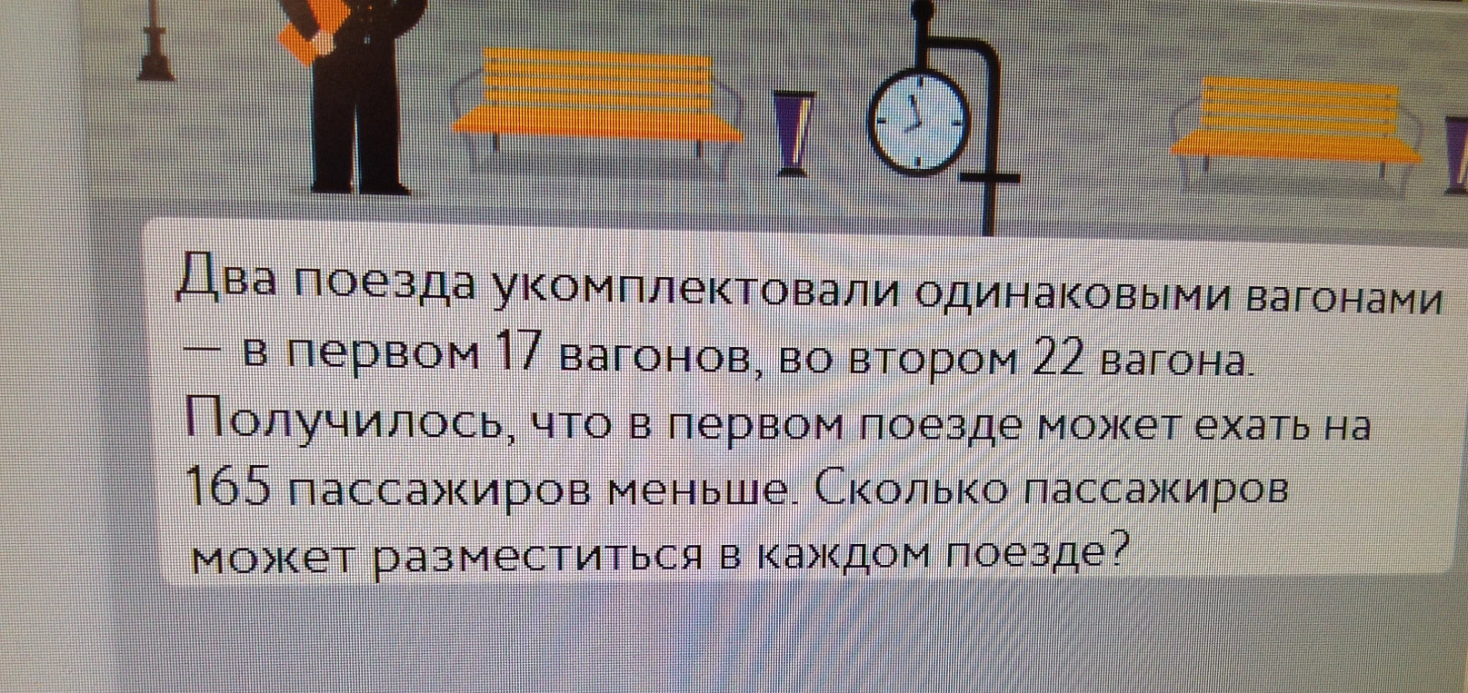 Два поезда укомплектовали одинаковыми вагонами — в первом 17 вагонов, во втором 22 вагона. Получилось, что в первом поезде может ехать на 165 пассажиров меньше. Сколько пассажиров может разместиться в каждом поезде?