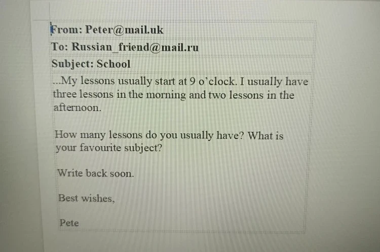 From: Peter@mail.uk To: Russian_friend@mail.ru Subject: School ...My lessons usually start at 9 o’clock. I usually have three lessons in the morning and two lessons in the afternoon. How many lessons do you usually have? What is your favourite subject?