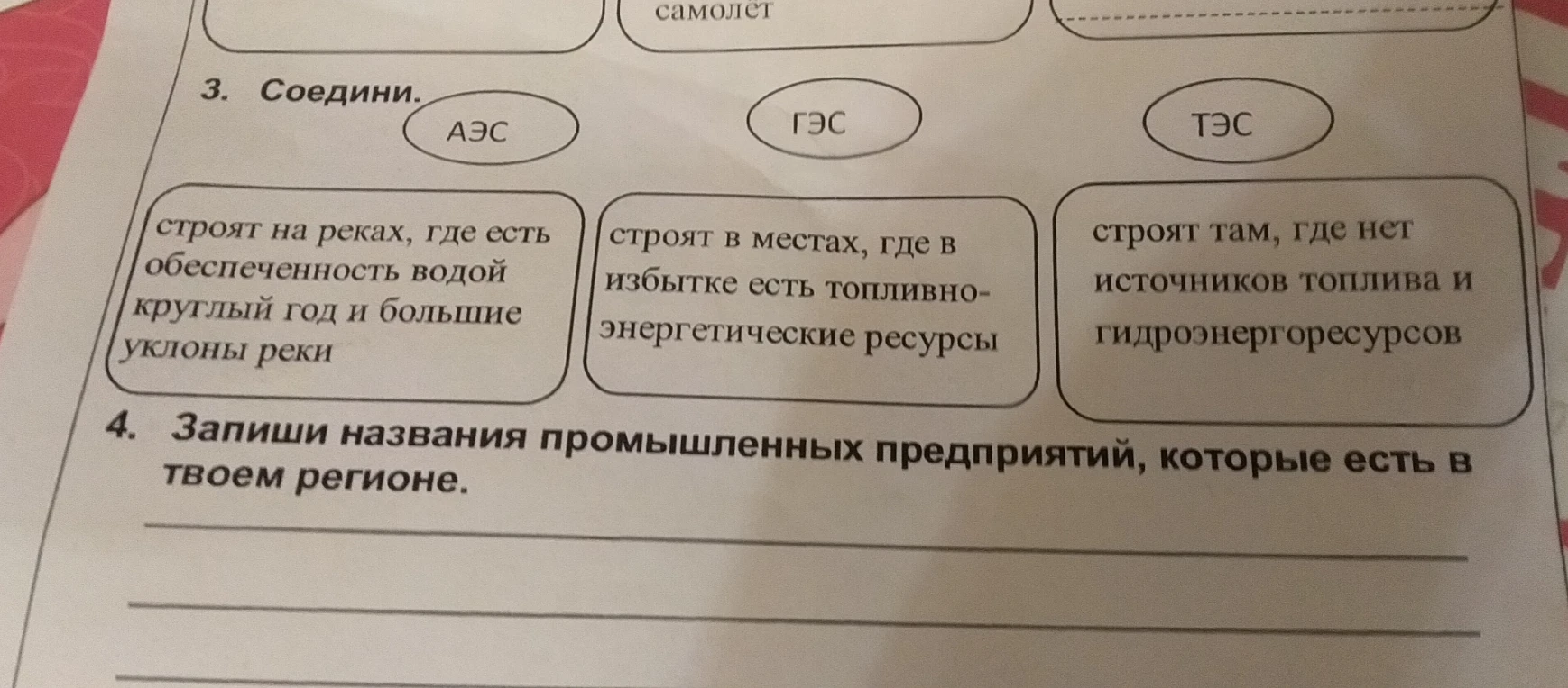 3. Соедини. АЭС ГЭС ТЭС строят на реках, где есть обеспеченность водой круглый год и большие уклоны реки строят в местах, где в избытке есть топливно-энергетические ресурсы строят там, где нет источников топлива и гидроэнергоресурсов 4. Запиши названия промышленных предприятий, которые есть в твоем регионе.