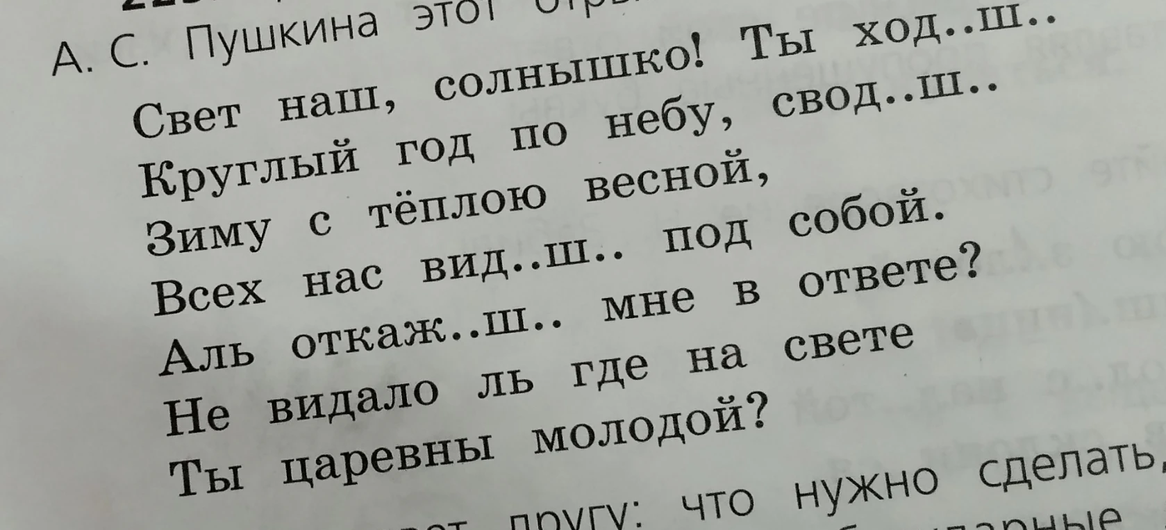 Свет наш, солнышко! Ты ход..ш.. Круглый год по небу, свод..ш.. Зиму с тёплою весной, Всех нас вид..ш.. под собой. Аль откаж..ш.. мне в ответе? Не видало ль где на свете Ты царевны молодой?