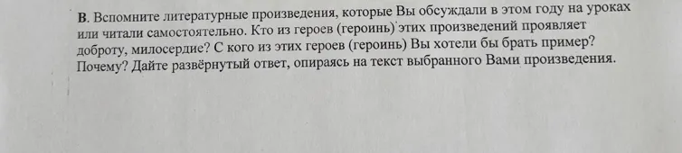 Вспомните литературные произведения, которые Вы обсуждали в этом году на уроках или читали самостоятельно. Кто из героев (героинь) этих произведений проявляет доброту, милосердие? С кого из этих героев (героинь) Вы хотели бы брать пример? Почему? Дайте развёрнутый ответ, опираясь на текст выбранного Вами произведения.