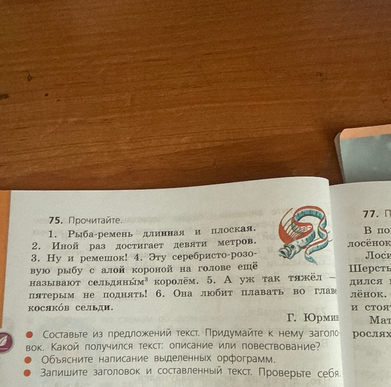75. Прочитайте. 1. Рыба-ремень длинная и плоская. 2. Иной раз достигает девяти метров. 3. Ну и ремешок! 4. Эту серебристо-розовую рыбу с алой короной на голове ещё называют сельдяным королём. 5. А уж так тяжёл — пятерым не поднять! 6. Она любит плавать во главе косяков сельди.
