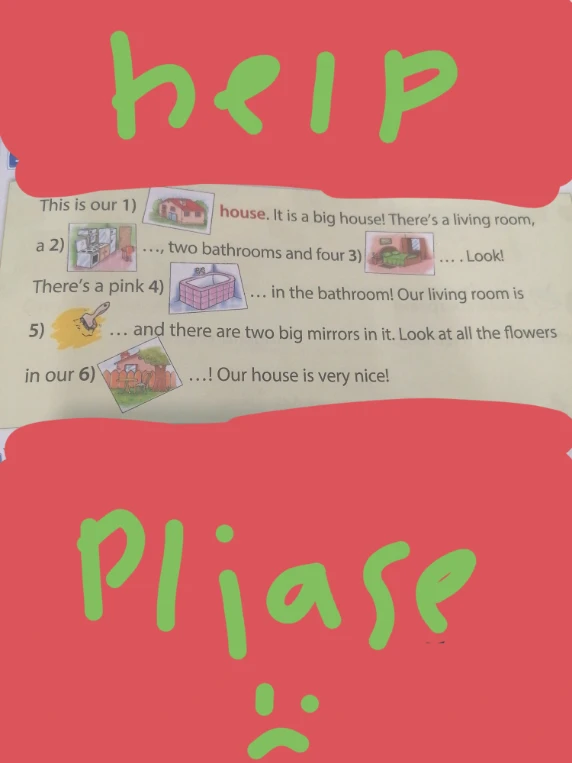 This is our 1) house. It is a big house! There's a living room, a 2) kitchen, two bathrooms and four 3) bedrooms. Look! There's a pink 4) bath in the bathroom! Our living room is 5) yellow and there are two big mirrors in it. Look at all the flowers in our 6) garden! Our house is very nice!