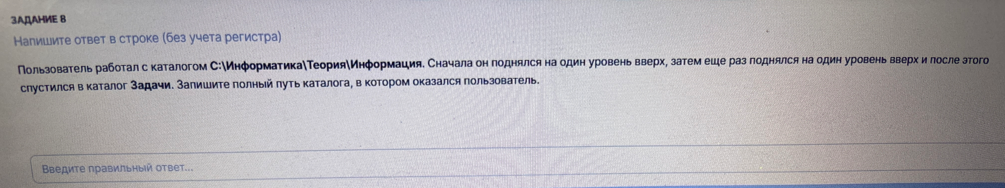 Пользователь работал с каталогом C:\Информатика\Теория\Информация. Сначала он поднялся на один уровень вверх, затем еще раз поднялся на один уровень вверх и после этого спустился в каталог Задачи. Запишите полный путь каталога, в котором оказался пользователь.