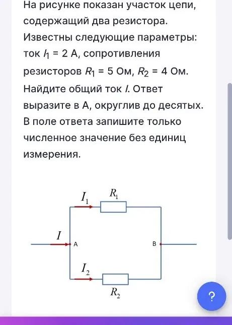 На рисунке показан участок цепи, содержащий два резистора. Известны следующие параметры: ток I1 = 2 А, сопротивления резисторов R1 = 5 Ом, R2 = 4 Ом. Найдите общий ток I.