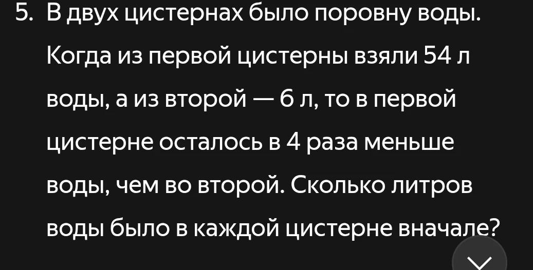5. В двух цистернах было поровну воды. Когда из первой цистерны взяли 54 л воды, а из второй — 6 л, то в первой цистерне осталось в 4 раза меньше воды, чем во второй. Сколько литров воды было в каждой цистерне вначале?