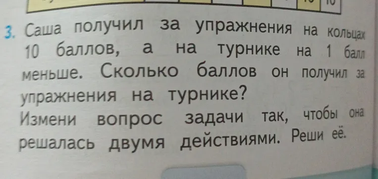Саша получил за упражнения на кольцах 10 баллов, а на турнике на 1 балл меньше. Сколько баллов он получил за упражнения на турнике? Измени вопрос задачи так, чтобы она решалась двумя действиями. Реши её.