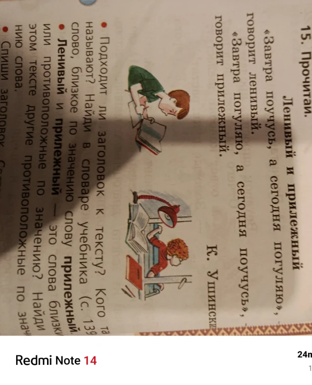15. Прочитай. Ленивый и прилежный. «Завтра поучусь, а сегодня погуляю», — говорит ленивый. «Завтра погуляю, а сегодня поучусь», — говорит прилежный. К. Ушинский. Подходит ли заголовок к тексту? Кого так называют? Найди в словаре учебника (с. 139) слово, близкое по значению слову прилежный. Ленивый и прилежный — это слова близкие или противоположные по значению? Найди в этом тексте другие противоположные по значению слова.