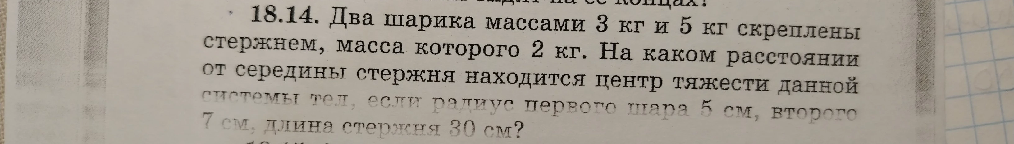 18.14. Два шарика массами 3 кг и 5 кг скреплены стержнем, масса которого 2 кг. На каком расстоянии от середины стержня находится центр тяжести данной системы тел, если радиус первого шара 5 см, второго 7 см, длина стержня 30 см?