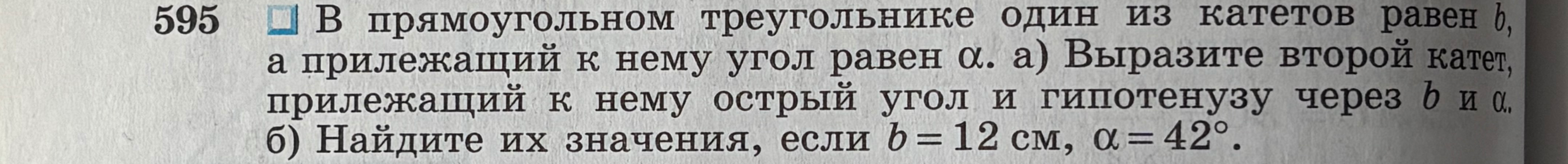 595 В прямоугольном треугольнике один из катетов равен b, а прилежащий к нему угол равен α. а) Выразите второй катет, прилежащий к нему острый угол и гипотенузу через b и α. б) Найдите их значения, если b = 12 см, α = 42°.