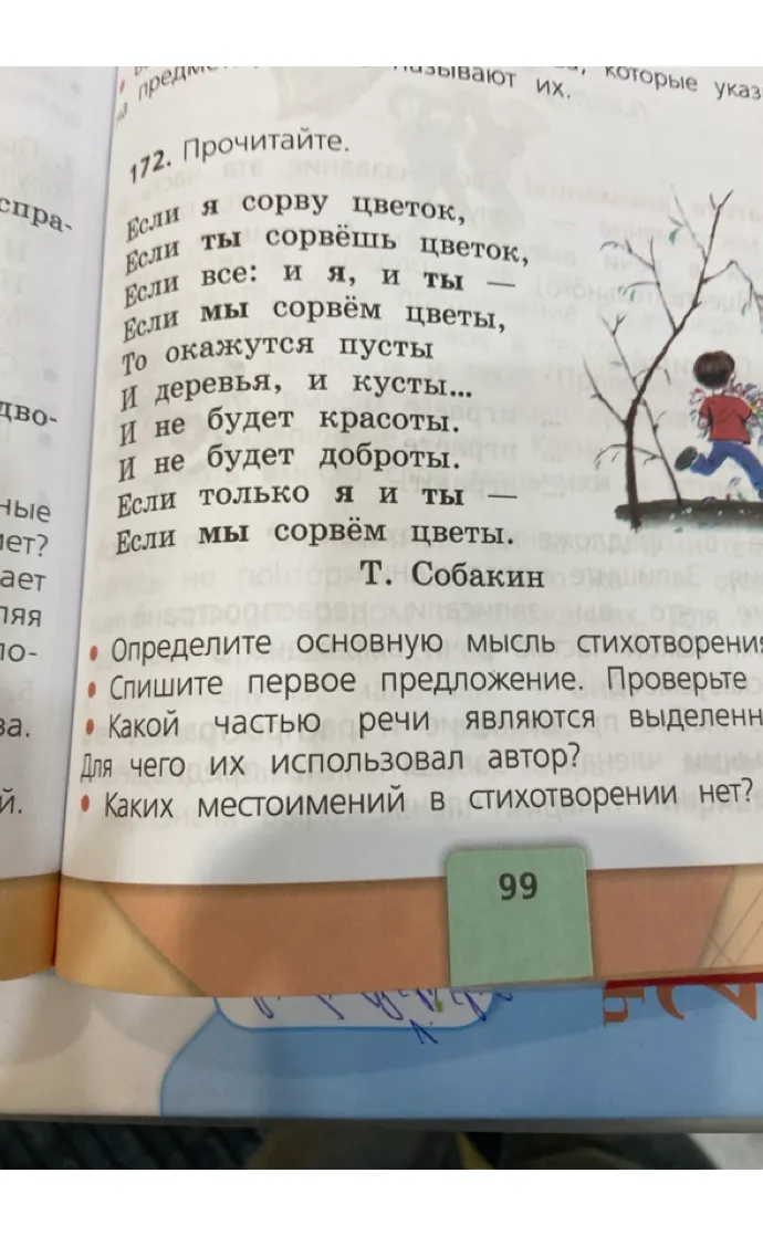 172. Прочитайте. Если я сорву цветок, Если ты сорвёшь цветок, Если все: и я, и ты — Если мы сорвём цветы, То окажутся пусты И деревья, и кусты... И не будет красоты. И не будет доброты. Если только я и ты — Если мы сорвём цветы. Т. Собакин