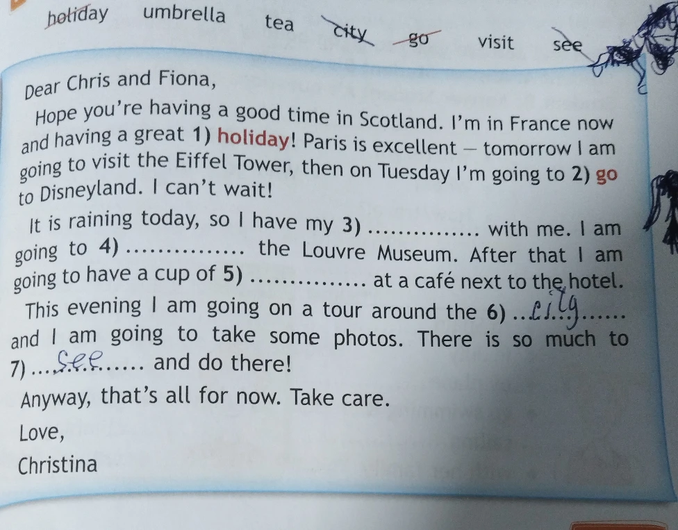 It is raining today, so I have my 3) ............... with me. I am going to 4) ............... the Louvre Museum. After that I am going to have a cup of 5) ............... at a café next to the hotel.