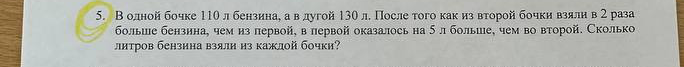 В одной бочке 110 л бензина, а в другой 130 л. После того как из второй бочки взяли в 2 раза больше бензина, чем из первой, в первой оказалось на 5 л больше, чем во второй. Сколько литров бензина взяли из каждой бочки?