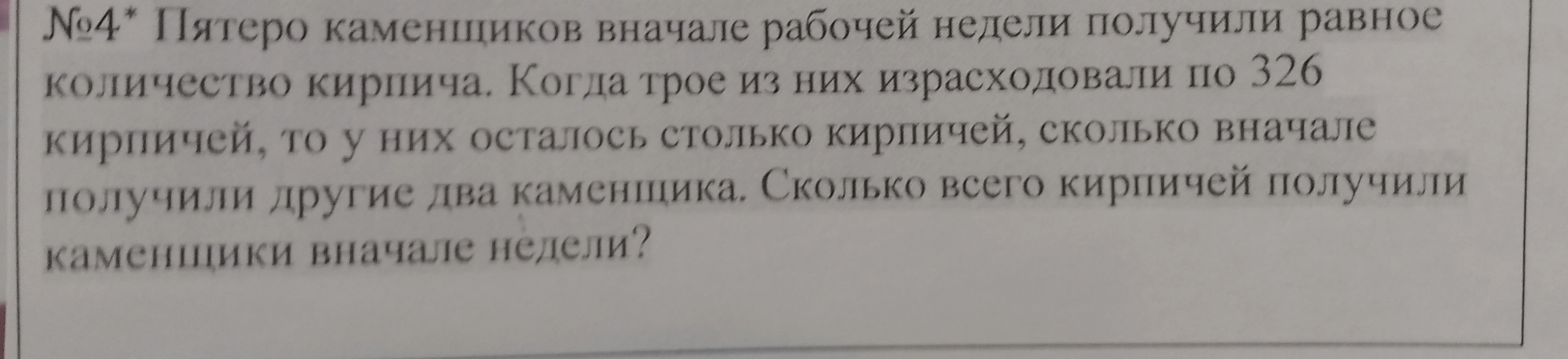 №4* Пятеро каменщиков вначале рабочей недели получили равное количество кирпича. Когда трое из них израсходовали по 326 кирпичей, то у них осталось столько кирпичей, сколько вначале получили другие два каменщика. Сколько всего кирпичей получили каменщики вначале недели?