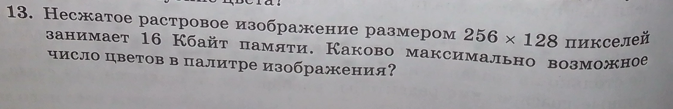 13. Несжатое растровое изображение размером 256 x 128 пикселей занимает 16 Кбайт памяти. Каково максимально возможное число цветов в палитре изображения?