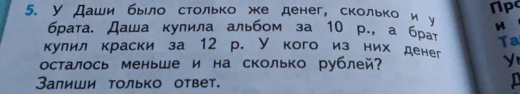 У Даши было столько же денег, сколько и у брата. Даша купила альбом за 10 р., а брат купил краски за 12 р. У кого из них денег осталось меньше и на сколько рублей?