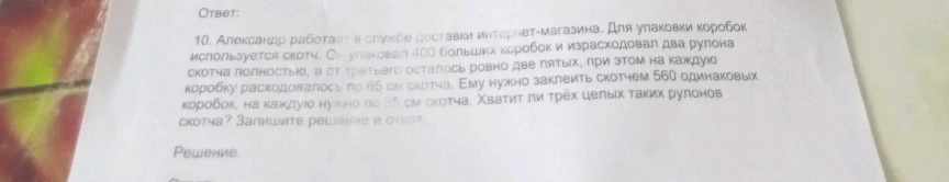 10. Александр работает в службе доставки интернет-магазина. Для упаковки коробок используется скотч. Он упаковал 400 больших коробок и израсходовал два рулона скотча полностью, а от третьего осталось ровно две пятых, при этом на каждую коробку расходовалось по 65 см скотча. Ему нужно заклеить скотчем 560 одинаковых коробок, на каждую нужно по 55 см скотча. Хватит ли трёх целых таких рулонов скотча? Запишите решение и ответ.