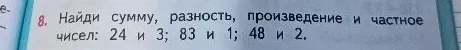 8. Найди сумму, разность, произведение и частное чисел: 24 и 3; 83 и 1; 48 и 2.